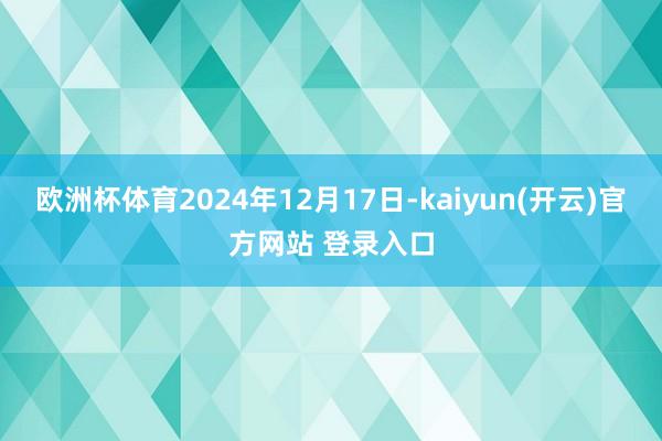 欧洲杯体育2024年12月17日-kaiyun(开云)官方网站 登录入口
