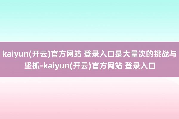 kaiyun(开云)官方网站 登录入口是大量次的挑战与坚抓-kaiyun(开云)官方网站 登录入口