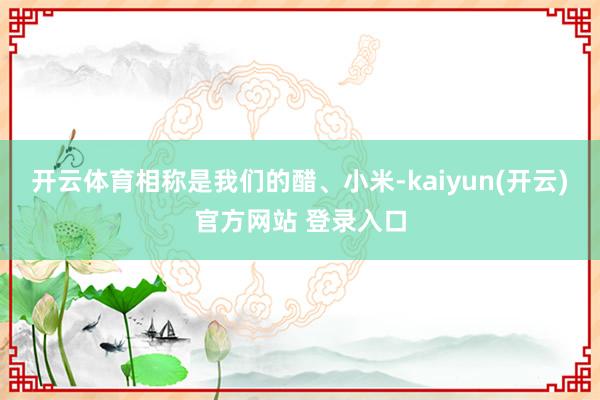 开云体育相称是我们的醋、小米-kaiyun(开云)官方网站 登录入口