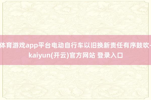 体育游戏app平台电动自行车以旧换新责任有序鼓吹-kaiyun(开云)官方网站 登录入口