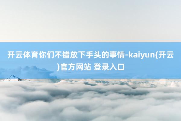 开云体育你们不错放下手头的事情-kaiyun(开云)官方网站 登录入口