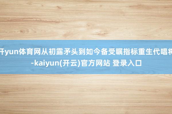 开yun体育网从初露矛头到如今备受瞩指标重生代唱将-kaiyun(开云)官方网站 登录入口