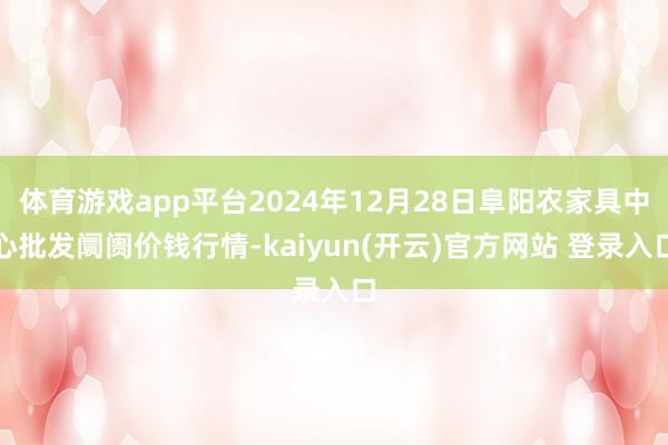 体育游戏app平台2024年12月28日阜阳农家具中心批发阛阓价钱行情-kaiyun(开云)官方网站 登录入口