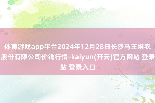 体育游戏app平台2024年12月28日长沙马王堆农居品股份有限公司价钱行情-kaiyun(开云)官方网站 登录入口