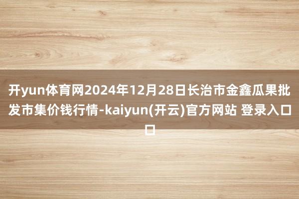 开yun体育网2024年12月28日长治市金鑫瓜果批发市集价钱行情-kaiyun(开云)官方网站 登录入口