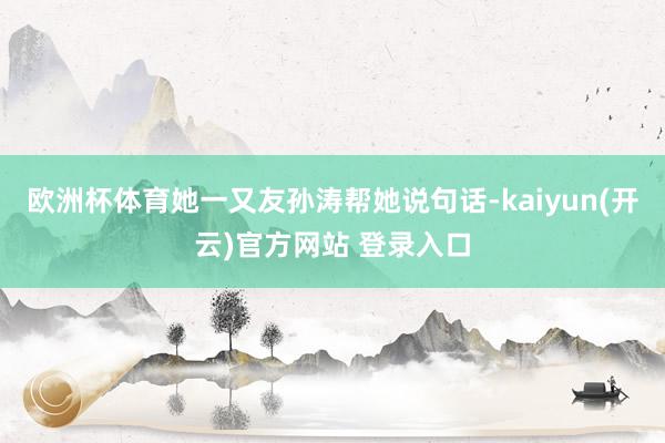 欧洲杯体育她一又友孙涛帮她说句话-kaiyun(开云)官方网站 登录入口