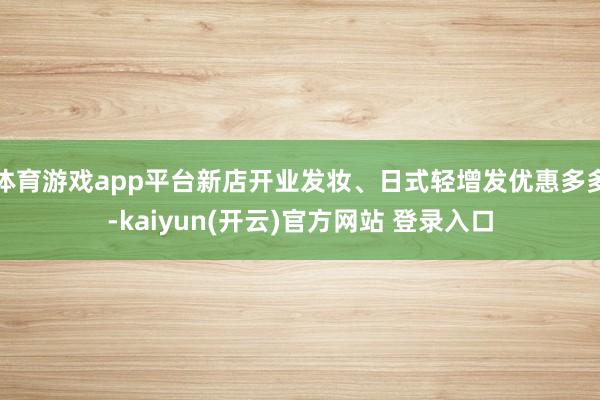 体育游戏app平台新店开业发妆、日式轻增发优惠多多-kaiyun(开云)官方网站 登录入口