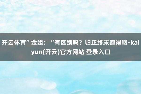 开云体育”金姐：“有区别吗？归正终末都得咽-kaiyun(开云)官方网站 登录入口