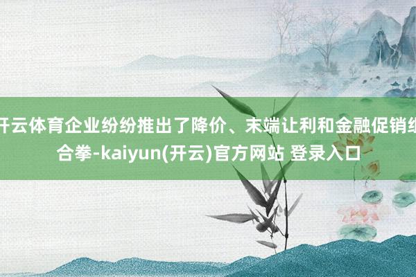 开云体育企业纷纷推出了降价、末端让利和金融促销组合拳-kaiyun(开云)官方网站 登录入口