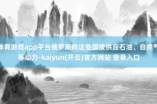 体育游戏app平台俄罗斯向这些国度供应石油、自然气等动力-kaiyun(开云)官方网站 登录入口