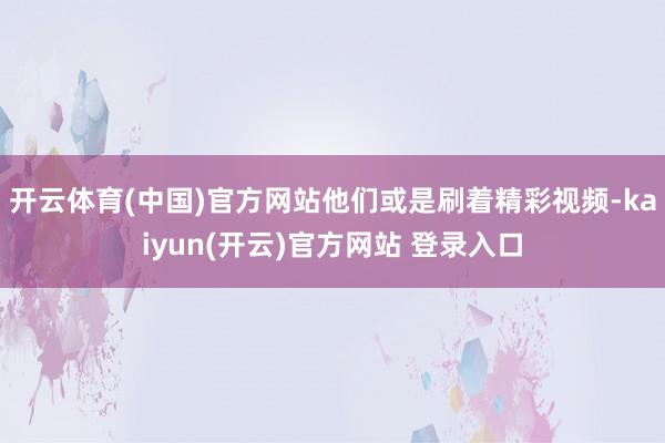 开云体育(中国)官方网站他们或是刷着精彩视频-kaiyun(开云)官方网站 登录入口