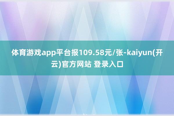 体育游戏app平台报109.58元/张-kaiyun(开云)官方网站 登录入口