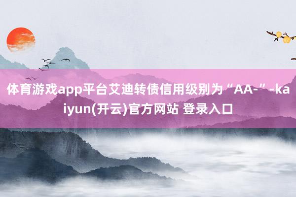 体育游戏app平台艾迪转债信用级别为“AA-”-kaiyun(开云)官方网站 登录入口