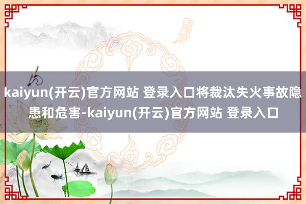 kaiyun(开云)官方网站 登录入口将裁汰失火事故隐患和危害-kaiyun(开云)官方网站 登录入口
